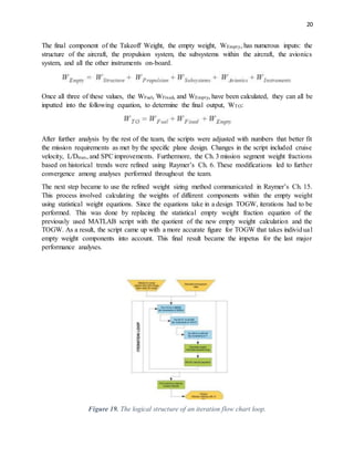 20
The final component of the Takeoff Weight, the empty weight, WEmpty, has numerous inputs: the
structure of the aircraft, the propulsion system, the subsystems within the aircraft, the avionics
system, and all the other instruments on-board.
Once all three of these values, the WFuel, WFixed, and WEmpty, have been calculated, they can all be
inputted into the following equation, to determine the final output, WTO:
After further analysis by the rest of the team, the scripts were adjusted with numbers that better fit
the mission requirements as met by the specific plane design. Changes in the script included cruise
velocity, L/Dmax, and SPCimprovements. Furthermore, the Ch. 3 mission segment weight fractions
based on historical trends were refined using Raymer’s Ch. 6. These modifications led to further
convergence among analyses performed throughout the team.
The next step became to use the refined weight sizing method communicated in Raymer’s Ch. 15.
This process involved calculating the weights of different components within the empty weight
using statistical weight equations. Since the equations take in a design TOGW, iterations had to be
performed. This was done by replacing the statistical empty weight fraction equation of the
previously used MATLAB script with the quotient of the new empty weight calculation and the
TOGW. As a result, the script came up with a more accurate figure for TOGW that takes individual
empty weight components into account. This final result became the impetus for the last major
performance analyses.
Figure 19. The logical structure of an iteration flow chart loop.
 