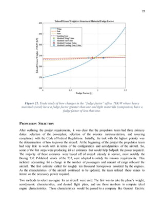 22
Figure 21. Trade study of how changes in the “fudge factor” affect TOGW where heavy
materials (steel) have a fudge factor greater than one and light materials (composites) have a
fudge factor of less than one.
PROPULSION SELECTION
After outlining the project requirements, it was clear that the propulsion team had three primary
duties: selection of the powerplant, selection of the avionics instrumentation, and assuring
compliance with the Code of Federal Regulations. Initially, the task with the highest priority was
the determination of how to power the aircraft. At the beginning of the project the propulsion team
had very little to work with in terms of the configuration and aerodynamics of the aircraft. So,
some of the first steps were producing initial estimates that would help ballpark the power required.
The majority of these estimates were based off of aircraft already in service, most notably the
Boeing 737. Published values of the 737, were adapted to satisfy the mission requirements. This
included accounting for a change in the number of passengers and amount of cargo onboard the
aircraft. The first estimate called for roughly ten thousand horsepower provided by the engines.
As the characteristics of the aircraft continued to be updated, the team utilized these values to
iterate on the necessary power required.
Two methods to select an engine for an aircraft were used. The first was to take the plane’s weight,
aerodynamic characteristics, and desired flight plans, and use those numbers to compute ideal
engine characteristics. These characteristics would be passed to a company like General Electric
 