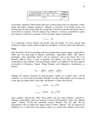 29
Vertical Tails 1.28 .0030 35.1 .000284
Auxiliary Units - - - .000412
Σ CD
.00877
As previously mentioned, BWB aircraft often have a reduced aspect ratio as a consequence of their
design and realistic wingspan limitations. Although a cornerstone of the design process was
reducing drag, the final design called for a compromise between the parasite and induced drag. It
can be shown in Equation 3 that the induced drag coefficient is inversely proportional to aspect
ratio and goes to show how an increase of 43% can greatly improve performance.
As a compromise between induced and parasite drag, the benefits of a lower parasite drag
coefficient at typical cruising speed outweigh the consequences of a lower aspect ratio [Anderson].
Mach
Since the aircraft will also be operating in the lower bounds of the transonic region, compressibility
effects and wave drag begin to influence performance. Supercritical airfoils offer superior
performance when approaching Mach 1 and are exclusively used on the Manta. Due to its
inherently difficult nature, a series of equations and methods were used to determine the
compressibility drag coefficient. The drag divergence number was estimated via the Korn equation
as described in Commercial Airplane Design Principles and Configuration Aerodynamics as
[Sforza].
Although this equation represents the drag divergence number for an airfoil using a 2D lift
coefficient, cl, it can be used to reasonably determine the critical Mach number and wave drag for
a wing using the quarter-chord sweep angle and thickness to chord ratio [Mason].
These equations represent the critical Mach number and wave drag coefficient, respectively.
Although compressibility effects are expressed in terms of 2D parameters, results were validated
against a Boeing 747-100 with reasonable accuracy [Mason]. They also imply that the
approximation must be broken into regions based on relative thickness. Like the approach for
calculating CD0, a ratio between area spanwise strips, Sstrips, and the entire planform area is used.
 