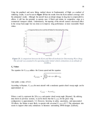 30
Using the graphical and curve fitting method shown in Fundamentals of Flight as a method of
validating results, it can be seen in Figure 25 that the results from the Korn method converge with
the anticipated results. Although the aircraft faces an abrupt change in drag due to compressibility
effects, it still has the potential to operate near .8 Mach and retains its competitive edge as a
commercial transport vehicle. Unfortunately, the tapering of the aircraft caused a decreased effect
in the sweep back angle but was done so to improve drag performance at more reasonable Mach
values.
Figure 25. A comparison between the Korn and Shevell methods for Determining Wave Drag.
The aircraft was assumed to be operating under initial vehicle estimations at an altitude of
10,000 m.
𝑪 𝑳 Values
The equation for CLCruise utilizes the Carson speed and the equation
𝐶 𝐿𝑐𝑟𝑢𝑖𝑠𝑒 = √(
1
3
) ∗ 𝜋 ∗ 𝑒 ∗ 𝐴𝑅 ∗ 𝑐 𝑑𝑜
And yields a value of 0.21.
According to Raymer, CL,MAX for most aircraft with a moderate quarter-chord sweep angle can be
approximated as
Where cl and Λc/4 represent the 2D cl,MAX and quarter chord sweep angle [Raymer]. By utilizing
data shown in previous sections, it can be shown that the CL,MAX for the given wing
configuration is approximately 2.2. However, factoring in safety, uncertainty, and unaccounted
3D effects, the Manta is more likely to operate with an actual CL,MAX of1.7. This adjustment also
seems to support other early estimations in literature surrounding BWB designs [Liebeck].
 