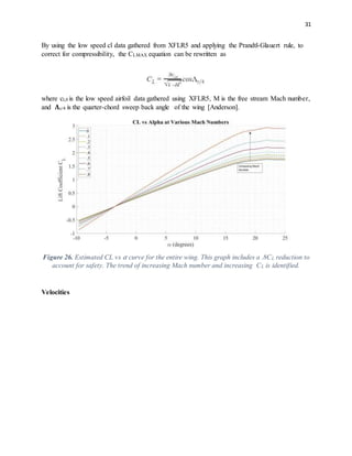 31
By using the low speed cl data gathered from XFLR5 and applying the Prandtl-Glauert rule, to
correct for compressibility, the CLMAX equation can be rewritten as
where cl,0 is the low speed airfoil data gathered using XFLR5, M is the free stream Mach number,
and 𝚲c/4 is the quarter-chord sweep back angle of the wing [Anderson].
Figure 26. Estimated CL vs 𝛼 curve for the entire wing. This graph includes a .8CL reduction to
account for safety. The trend of increasing Mach number and increasing CL is identified.
Velocities
 