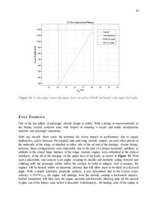 37
Figure 31. Cg Envelope where the plane starts of with a TOGW and lands with empty fuel tanks
FAULT TOLERANCE
One of the key pillars of passenger aircraft design is safety. With a design as unconventional as
the Manta, several concerns arise with respect to ensuring a secure and stable aerodynamic
structure and passenger experience.
With any aircraft, there exists the potential for severe impact to performance due to engine
malfunction and/or blowout. On a typical tube-and-wing aircraft, engines are most often placed on
the underside of the wings or attached to either side of the aft end of the fuselage. On the Manta,
however, these configurations were impossible due to the lack of a proper horizontal stabilizer in
addition to the critical hinge function of the wings. Instead, engines were embedded in the vertical
stabilizers at the aft of the fuselage on the upper face of the body, as shown in Figure 32. With
such a placement, one concern is an engine escaping its nacelle and inertially sailing forward and
colliding with the passenger cabins and/or the cockpit. In order to mitigate such a scenario, the
engines will be housed within an electronic elevator that will allow them to be tilted at a skyward
angle. With a simple kinematic projectile analysis, it was determined that at the Carson cruise
velocity, 1.316*VDmin, the engine will dislodge from the aircraft, causing a backwards impulse.
Inertial momentum will then carry the engine upwards and forwards, allowing time for the aircraft
to glide out of the impact zone before it descends. Unfortunately, the landing zone of the engine is
 