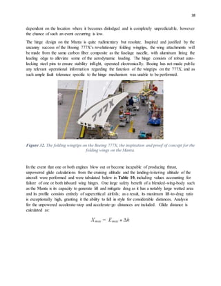 38
dependent on the location where it becomes dislodged and is completely unpredictable, however
the chance of such an event occurring is low.
The hinge design on the Manta is quite rudimentary but resolute. Inspired and justified by the
uncanny success of the Boeing 777X’s revolutionary folding wingtips, the wing attachments will
be made from the same carbon fiber composite as the fuselage nacelle, with aluminum lining the
leading edge to alleviate some of the aerodynamic loading. The hinge consists of robust auto-
locking steel pins to ensure stability inflight, operated electronically. Boeing has not made public
any relevant operational information regarding the function of the wingtips on the 777X, and as
such ample fault tolerance specific to the hinge mechanism was unable to be performed.
Figure 32. The folding wingtips on the Boeing 777X, the inspiration and proof of concept for the
folding wings on the Manta.
In the event that one or both engines blow out or become incapable of producing thrust,
unpowered glide calculations from the cruising altitude and the landing-loitering altitude of the
aircraft were performed and were tabulated below in Table 10, including values accounting for
failure of one or both inboard wing hinges. One large safety benefit of a blended-wing-body such
as the Manta is its capacity to generate lift and mitigate drag as it has a notably large wetted area
and its profile consists entirely of supercritical airfoils; as a result, its maximum lift-to-drag ratio
is exceptionally high, granting it the ability to fall in style for considerable distances. Analysis
for the unpowered accelerate-stop and accelerate-go distances are included. Glide distance is
calculated as:
 