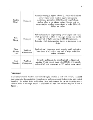 4
Hayden
Shively
Propulsion
Research existing jet engines. Decide (1) which one to use and
(2) how many to use, based on required aerodynamic
performance parameters, CFR rules, and weight/balance.
Analyze where to put selected engines. Provide input on
instrumentation based on my experience as a pilot. Help with
Github and coding.
Nick
Ilibasic
Propulsion
Perform trade studies on preexisting turbine engines and decide
which powerplant to utilize in our design. Assure plane can be
approved for flight according to CFR 25 requirements.
Determine which instrumentation devices to incorporate in our
design.
Diana
Salcedo-
Pierce
Weight &
Configuration
Read and study chapters on weight analysis, weight estimation,
create aircraft CAD models, keep track of weight and CG for
various components
Seant
Minassian
Weight &
Configuration
Explicitly read through the posted material on Blackboard
regarding Weight Layout, create a CAD Model of the aircraft,
and use CAD tools to construct an FEA analysis on the model.
SCHEDULING
In order to ensure that deadlines were met and to give structure to each week of work, a GANTT
chart was created for organization. It was followed and was successful in keeping the team on task
throughout the project. Some modifications were made towards the end of the project due to
obstacles faced in the design process. A copy of the GANTT chart and roles key can be seen in
Figure 1.
 