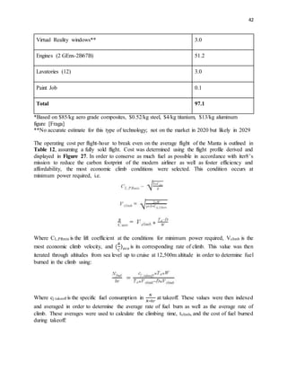 42
Virtual Reality windows** 3.0
Engines (2 GEnx-2B67B) 51.2
Lavatories (12) 3.0
Paint Job 0.1
Total 97.1
*Based on $85/kg aero grade composites, $0.52/kg steel, $4/kg titanium, $13/kg aluminum
figure [Fraga]
**No accurate estimate for this type of technology; not on the market in 2020 but likely in 2029
The operating cost per flight-hour to break even on the average flight of the Manta is outlined in
Table 12, assuming a fully sold flight. Cost was determined using the flight profile derived and
displayed in Figure 27. In order to conserve as much fuel as possible in accordance with iter8’s
mission to reduce the carbon footprint of the modern airliner as well as foster efficiency and
affordability, the most economic climb conditions were selected. This condition occurs at
minimum power required, i.e.
Where CL,PRmin is the lift coefficient at the conditions for minimum power required, Vclimb is the
most economic climb velocity, and (
𝑅
𝐶
) 𝑒𝑐𝑜 is its corresponding rate of climb. This value was then
iterated through altitudes from sea level up to cruise at 12,500m altitude in order to determine fuel
burned in the climb using:
Where cj takeoff is the specific fuel consumption in
𝑁
𝑁∗ℎ𝑟
at takeoff. These values were then indexed
and averaged in order to determine the average rate of fuel burn as well as the average rate of
climb. These averages were used to calculate the climbing time, tclimb, and the cost of fuel burned
during takeoff:
 