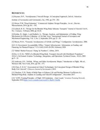 45
REFERENCES
[1] Raymer, D.P.,“Aerodynamics,”Aircraft Design: A Conceptual Approach, 2nd ed., American
Institute of Aeronautics and Astronautics, Inc, 1992, pp 270 - 282.
[2] Sforza, P.M, “Drag Estimation,” Commercial Airplane Design Principles, 1st ed. , Elsevier,
Massachusetts,2014, pp 361 - 392.
[3] Liebeck, R. H., “Design for the Blended Wing Body Subsonic Transport,” Journal of Aircraft,Vol.41,
No. 1 January - February 2004, pp 10-24.
[4] Kothia, D., Singh, J. and Dadhich, A., “Design, Analysis, and Optimization of Folding Wing
Mechanism for Effective Utilization of Air Side Area,” International Journal of Aerospace and
Mechanical Engineering, Vol. 3, No. 5, September 2016, pp 22 - 28.
[5] Mason, W.H.,“Transonic Aerodynamics of Airfoils and Wings,” Configuration Aerodynamics, 2006.
[6] U.S. Government Accountability Office, “Airport Infrastructure : Information on Funding and
Financing for Planned Projects,” U.S. GAO, GAO-20-298, Februrary 2020.
[7] “Global Market Forecast : Flying by Numbers”, Airbus, 2019.
[8] Ko, A. Et Al., “MDO of a Blended-Wing-Body Transport Aircraft with Distributed Propulsion,”
AIAA’s 3rd Annual Aviation Technology, Integration, and Operations Technical Forum,. AIAA,2003.
pp 9 - 10.
[9] Anderson, J.D.,“Airfoils, WIngs, and Other Aerodynamic Shapes,” Introduction to Flight, 8th ed.,
McGraw Hill, New York, 2016, pp 356 - 377.
[10] Chen, Z. Et Al “ Assessment on Critical Technologies for Conceptual Design of Blended-Wing-
Body Civil Aircraft,” Chineses Journal of Aeronautics,2019.
[11] Staelens, Y.D.,“Study of Belly-Flaps to Enhance Lift and Pitching Moment Coefficient of a
Blended-Wing-Body Airplane in Landing and Takeoff Configuration”, December 2017.
[12] “ATPL Training/Principles of Flight #69 Limitations - Gust Loads,” Aviation Training Network,
September 2018.https://www.youtube.com/watch?v=BqJO-7z4eRk
 