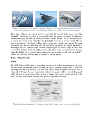 8
Figure 3. Displayed are the original 3 similar solutions to be investigated/compared. From left
to right: the Airbus MAVERIC, the Northrop Grumman B-2 Spirit, and the Airbus Beluga.
These three solutions were simply used for proof that this type of design could work. The
MAVERIC was chosen because it is a conceptual design that can be investigated to understand
setbacks/challenges and what the successes are thus far of the aircraft. The B-2 was investigated
in order to discover properties of blended wing body flight. However, its mission is much different
than the parameters of this design problem, such as, speed, size, capacity, and material. The study
was mainly used for successful flight of a full sized BWB and aspects like takeoff and landing.
The Beluga was used for its odd shape. In order to fit passengers into a BWB design, it would have
to be wide in diameter, but not in all places and would require some sort of asymmetric fuselage
shape. The Beluga has an eccentric shape compared to current market aircraft, so it was studied to
uncover the challenges of flying with an asymmetric fuselage present.
INITIAL AERODYNAMICS
Airfoils
The BWB design would require a section large enough to fit payload and passengers but would
still have to be able to taper towards the wing tips without creating extreme areas of stress and
separating the wing from the body. Consistent with a BWB design, the entire body would have to
be an airfoil. Through the use of supercritical airfoils, the design would be able to hold payload
while still being an aerodynamic shape. As seen in Figure 4, the section towards the front of the
airfoil is thicker than the rest, allowing more space for passengers and cargo.
Figure 4. Displays an example of a supercritical airfoil shape versus a conventional design.
 