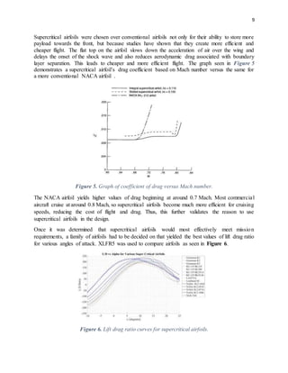 9
Supercritical airfoils were chosen over conventional airfoils not only for their ability to store more
payload towards the front, but because studies have shown that they create more efficient and
cheaper flight. The flat top on the airfoil slows down the acceleration of air over the wing and
delays the onset of the shock wave and also reduces aerodynamic drag associated with boundary
layer separation. This leads to cheaper and more efficient flight. The graph seen in Figure 5
demonstrates a supercritical airfoil’s drag coefficient based on Mach number versus the same for
a more conventional NACA airfoil .
Figure 5. Graph of coefficient of drag versus Mach number.
The NACA airfoil yields higher values of drag beginning at around 0.7 Mach. Most commercial
aircraft cruise at around 0.8 Mach, so supercritical airfoils become much more efficient for cruising
speeds, reducing the cost of flight and drag. Thus, this further validates the reason to use
supercritical airfoils in the design.
Once it was determined that supercritical airfoils would most effectively meet mission
requirements, a family of airfoils had to be decided on that yielded the best values of lift drag ratio
for various angles of attack. XLFR5 was used to compare airfoils as seen in Figure 6.
Figure 6. Lift drag ratio curves for supercritical airfoils.
 