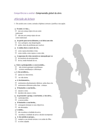 . O conto «A Aia»...
tem um começo típico de um conto
tradicional.
não tem um começo típico de um
conto tradicional.
. Ao partir para terras distantes, o rei deixa um reino...
rico e próspero, mas desprotegido.
pobre, cheio de problemas por resolver.
. A rainha chora a morte do rei...
como esposa desolada e triste.
como rainha, como esposa e como mãe.
. A segurança do reino encontra-se ameaçada por causa...
da inocência do principezinho.
do tio, irmão bastardo do rei.
. Entre o principezinho e o escravozinho...
não existem quaisquer semelhanças.
existem semelhanças e diferenças.
.A Aia acreditava...
apenas na vida terrena.
na vida eterna.
.A Aia demonstra...
sentimentos absolutamente idênticos pelas duas crianças.
sentimentos diferentes pelas duas crianças.
. O bastardo e a sua horda...
atacam o reino.
decidem não atacar o reino.
. Ao pressentir o perigo, e sem hesitar, a Aia salva...
o principezinho.
o escravozinho.
. O bastardo e a sua horda...
conseguem alcançar os seus objectivos.
são derrotados.
.A rainha...
não reconhece a lealdade da serva.
reconhece a lealdade da serva e decide recompensá-la.
. A Aia suicida-se porque...
cumpriu a sua missão terrena e vai cuidar do filho.
se sente culpada.
Competências a avaliar: Compreensão global da obra
Aferição da leitura
1 - De acordo com o conto, assinala a hipótese correcta e justifica a tua opção.
 