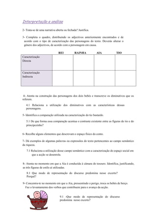 Interpretação e análise
2- Trata-se de uma narrativa aberta ou fechada? Justifica.
3- Completa o quadro, distribuindo os adjectivos anteriormente encontrados e de
acordo com o tipo de caracterização das personagens do texto. Deverás alterar o
género dos adjectivos, de acordo com a personagem em causa.
REI RAINHA AIA TIO
Caracterização
Directa
Caracterização
Indirecta
4- Atenta na construção das personagens dos dois bebés e transcreve os diminutivos que os
referem.
4.1 Relaciona a utilização dos diminutivos com as características dessas
personagens.
5- Identifica a comparação utilizada na caracterização do tio bastardo.
5.1 De que forma essa comparação acentua o contraste existente entre as figuras do tio e do
principezinho?
6- Recolhe alguns elementos que descrevam o espaço físico do conto.
7- Dá exemplos de algumas palavras ou expressões do texto pertencentes ao campo semântico
da riqueza.
7.1 Relaciona a utilização desse campo semântico com a caracterização do espaço social em
que a acção se desenrola.
8- Atenta no momento em que a Aia é conduzida à câmara do tesouro. Identifica, justificando,
as três figuras de estilo aí utilizadas.
8.1 Que modo de representação do discurso predomina nesse excerto?
Porquê?
9- Concentra-te no momento em que a Aia, pressentindo o perigo, troca os bebés de berço.
Faz o levantamento dos verbos que contribuem para o avanço da acção.
9.1 -Que modo de representação do discurso
predomina nesse excerto?
 