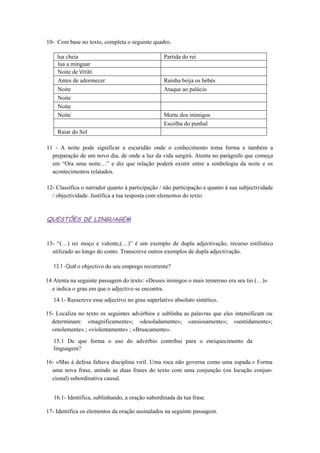10- Com base no texto, completa o seguinte quadro.
lua cheia Partida do rei
lua a minguar
Noite de Verão
Antes de adormecer Rainha beija os bebés
Noite Ataque ao palácio
Noite
Noite
Noite Morte dos inimigos
Escolha do punhal
Raiar do Sol
11 - A noite pode significar a escuridão onde o conhecimento toma forma e também a
preparação de um novo dia, de onde a luz da vida surgirá. Atenta no parágrafo que começa
em “Ora uma noite…” e diz que relação poderá existir entre a simbologia da noite e os
acontecimentos relatados.
12- Classifica o narrador quanto à participação / não participação e quanto à sua subjectividade
/ objectividade. Justifica a tua resposta com elementos do texto.
QUESTÕES DE LINGUAGEM
13- “(…) rei moço e valente,(…)” é um exemplo de dupla adjectivação, recurso estilístico
utilizado ao longo do conto. Transcreve outros exemplos de dupla adjectivação.
13.1 -Qual o objectivo do seu emprego recorrente?
14 Atenta na seguinte passagem do texto: «Desses inimigos o mais temeroso era seu tio (…)»
e indica o grau em que o adjectivo se encontra.
14.1- Reescreve esse adjectivo no grau superlativo absoluto sintético.
15- Localiza no texto os seguintes advérbios e sublinha as palavras que eles intensificam ou
determinam: «magnificamente»; «desoladamente»; «ansiosamente»; «sentidamente»;
«molemente» ; «violentamente» ; «Bruscamente».
15.1 De que forma o uso do advérbio contribui para o enriquecimento da
linguagem?
16- «Mas à defesa faltava disciplina viril. Uma roca não governa como uma espada.» Forma
uma nova frase, unindo as duas frases do texto com uma conjunção (ou locução conjun-
cional) subordinativa causal.
16.1- Identifica, sublinhando, a oração subordinada da tua frase.
17- Identifica os elementos da oração assinalados na seguinte passagem.
 