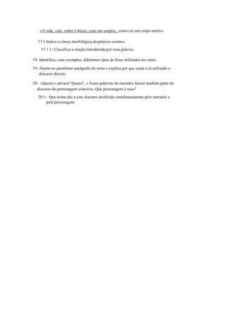 . «A mãe caiu sobre o berço, com um suspiro, como cai um corpo morto»
17.1 Indica a classe morfológica da palavra «como».
17.1.1- Classifica a oração introduzida por essa palavra.
18- Identifica, com exemplos, diferentes tipos de frase utilizados no conto.
19- Atenta no penúltimo parágrafo do texto e explica por que razão é aí utilizado o
discurso directo.
20- «Quem o salvara? Quem?...» Estas palavras do narrador fazem também parte do
discurso da personagem colectiva. Que personagem é essa?
20.1- Que nome dás a este discurso proferido simultaneamente pelo narrador e
pela personagem.
 