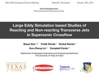 50th AIAA Aerospace Science Meeting              Nashville, Tennessee      January 10th, 2012


                                    Acknowledgements
                             Texas Advanced Computing Center




      Large Eddy Simulation based Studies of
     Reacting and Non-reacting Transverse Jets
              in Supersonic Crossﬂow

                  Shaun Kim a,b       Pratik Donde a Venkat Raman a
                         Kuo-Cheng Lin c      Campbell Carter d

                Department of Aerospace Engineering and Engineering Mechanics
                               The University of Texas at Austin




 a                           b                            c                     d
 