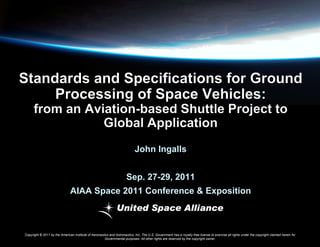 John Ingalls
Sep. 27-29, 2011

AIAA Space 2011 Conference & Exposition

Copyright © 2011 by the American Institute of Aeronautics and Astronautics, Inc. The U.S. Government has a royalty-free license to exercise all rights under the copyright claimed herein for
Governmental purposes. All other rights are reserved by the copyright owner.

 