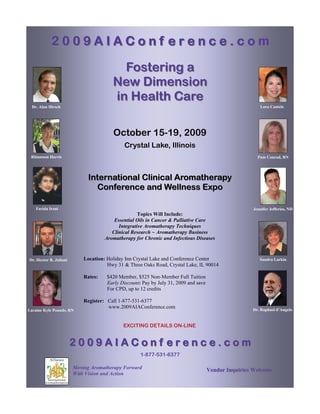 2009AIAConf erence.com

                                          Fostering a
                                        New Dimension
                                        in Health Care
  Dr. Alan Hirsch                                                                                        Lora Cantele




                                        October 15-19, 2009
                                             Crystal Lake, Illinois
 Rhiannon Harris                                                                                        Pam Conrad, RN




                              International Clinical Aromatherapy
                                Conference and Wellness Expo

    Farida Irani                                                                                      Jennifer Jefferies, ND
                                                    Topics Will Include:
                                         Essential Oils in Cancer & Palliative Care
                                           Integrative Aromatherapy Techniques
                                        Clinical Research ~ Aromatherapy Business
                                     Aromatherapy for Chronic and Infectious Diseases



Dr. Hector R. Juliani       Location: Holiday Inn Crystal Lake and Conference Center                     Sandra Larkin
                                      Hwy 31 & Three Oaks Road, Crystal Lake, IL 90014

                            Rates:    $420 Member, $525 Non-Member Full Tuition
                                      Early Discount: Pay by July 31, 2009 and save
                                      For CPD, up to 12 credits

                            Register: Call 1-877-531-6377
                                      www.2009AIAConference.com                                       Dr. Raphael d’Angelo
Laraine Kyle Pounds, RN


                                             EXCITING DETAILS ON-LINE


                        2009AIAConf erence.com
                                                     1-877-531-6377

                        Moving Aromatherapy Forward                                   Vendor Inquiries Welcome
                        With Vision and Action
 