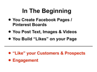 In The Beginning
• You Create Facebook Pages /
 Pinterest Boards
• You Post Text, Images & Videos
• You Build “Likes” on your Page
• “Like” your Customers & Prospects
• Engagement
 