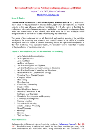 International Conference on Artificial Intelligence Advances (AIAD 2022)
August 27 ~ 28, 2022, Virtual Conference
https://www.aiad2022.org/
Scope & Topics
International Conference on Artificial Intelligence Advances (AIAD 2022) will act as a
major forum for the presentation of innovative ideas, approaches, developments, and research
projects in the area advanced Artificial Intelligence. It will also serve to facilitate the
exchange of information between researchers and industry professionals to discuss the latest
issues and advancement in the research area. Core areas of AI and advanced multi-
disciplinary and its applications will be covered during the conferences.
The scope of the conference covers all theoretical and practical aspects of the Artificial
Intelligence for presenting new advances and research results in the fields of Artificial
Intelligence. The wide realms of research addressing any of the significant developments in
the below-mentioned broad areas are welcome. The conference invites researchers to submit
in the pivotal areas of publication interests.
Topics of interest include, but are not limited to, the following
 AI in Network & Communications
 AI in Cyber Security
 AI in Healthcare
 Ambient Intelligence
 Artificial Intelligence and Big Data
 Artificial Intelligence and Deep Learning in Education
 Artificial Intelligence in Modeling and Simulation
 Bioinformatics and Computational Biology
 Cognitive Cyber-Physical System
 Computer Vision
 Data Mining
 Deep Learning
 Evolutionary Computing
 Fuzzy Systems
 Hybrid Intelligent Systems
 Industrial Applications of AI
 Intelligent User Interfaces
 Knowledge Representation and Reasoning
 Knowledge-Based Systems
 Machine Learning
 Model-Based Reasoning
 Natural Language Processing
 Neural Networks
 Ontology
 Robotics
 Web Intelligence
Paper Submission
Authors are invited to submit papers through the conference Submission System by July 09,
2022. Submissions must be original and should not have been published previously or be
under consideration for publication while being evaluated for this conference. The
 