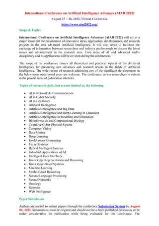 International Conference on Artificial Intelligence Advances (AIAD 2022)
August 27 ~ 28, 2022, Virtual Conference
https://www.aiad2022.org/
Scope & Topics
International Conference on Artificial Intelligence Advances (AIAD 2022) will act as a
major forum for the presentation of innovative ideas, approaches, developments, and research
projects in the area advanced Artificial Intelligence. It will also serve to facilitate the
exchange of information between researchers and industry professionals to discuss the latest
issues and advancement in the research area. Core areas of AI and advanced multi-
disciplinary and its applications will be covered during the conferences.
The scope of the conference covers all theoretical and practical aspects of the Artificial
Intelligence for presenting new advances and research results in the fields of Artificial
Intelligence. The wide realms of research addressing any of the significant developments in
the below-mentioned broad areas are welcome. The conference invites researchers to submit
in the pivotal areas of publication interests.
Topics of interest include, but are not limited to, the following
 AI in Network & Communications
 AI in Cyber Security
 AI in Healthcare
 Ambient Intelligence
 Artificial Intelligence and Big Data
 Artificial Intelligence and Deep Learning in Education
 Artificial Intelligence in Modeling and Simulation
 Bioinformatics and Computational Biology
 Cognitive Cyber-Physical System
 Computer Vision
 Data Mining
 Deep Learning
 Evolutionary Computing
 Fuzzy Systems
 Hybrid Intelligent Systems
 Industrial Applications of AI
 Intelligent User Interfaces
 Knowledge Representation and Reasoning
 Knowledge-Based Systems
 Machine Learning
 Model-Based Reasoning
 Natural Language Processing
 Neural Networks
 Ontology
 Robotics
 Web Intelligence
Paper Submission
Authors are invited to submit papers through the conference Submission System by August
06, 2022. Submissions must be original and should not have been published previously or be
under consideration for publication while being evaluated for this conference. The
 