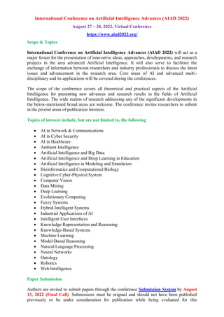 International Conference on Artificial Intelligence Advances (AIAD 2022)
August 27 ~ 28, 2022, Virtual Conference
https://www.aiad2022.org/
Scope & Topics
International Conference on Artificial Intelligence Advances (AIAD 2022) will act as a
major forum for the presentation of innovative ideas, approaches, developments, and research
projects in the area advanced Artificial Intelligence. It will also serve to facilitate the
exchange of information between researchers and industry professionals to discuss the latest
issues and advancement in the research area. Core areas of AI and advanced multi-
disciplinary and its applications will be covered during the conferences.
The scope of the conference covers all theoretical and practical aspects of the Artificial
Intelligence for presenting new advances and research results in the fields of Artificial
Intelligence. The wide realms of research addressing any of the significant developments in
the below-mentioned broad areas are welcome. The conference invites researchers to submit
in the pivotal areas of publication interests.
Topics of interest include, but are not limited to, the following
 AI in Network & Communications
 AI in Cyber Security
 AI in Healthcare
 Ambient Intelligence
 Artificial Intelligence and Big Data
 Artificial Intelligence and Deep Learning in Education
 Artificial Intelligence in Modeling and Simulation
 Bioinformatics and Computational Biology
 Cognitive Cyber-Physical System
 Computer Vision
 Data Mining
 Deep Learning
 Evolutionary Computing
 Fuzzy Systems
 Hybrid Intelligent Systems
 Industrial Applications of AI
 Intelligent User Interfaces
 Knowledge Representation and Reasoning
 Knowledge-Based Systems
 Machine Learning
 Model-Based Reasoning
 Natural Language Processing
 Neural Networks
 Ontology
 Robotics
 Web Intelligence
Paper Submission
Authors are invited to submit papers through the conference Submission System by August
13, 2022 (Final Call). Submissions must be original and should not have been published
previously or be under consideration for publication while being evaluated for this
 