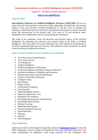 International Conference on Artificial Intelligence Advances (AIAD 2022)
August 27 ~ 28, 2022, Virtual Conference
https://www.aiad2022.org/
Scope & Topics
International Conference on Artificial Intelligence Advances (AIAD 2022) will act as a
major forum for the presentation of innovative ideas, approaches, developments, and research
projects in the area advanced Artificial Intelligence. It will also serve to facilitate the
exchange of information between researchers and industry professionals to discuss the latest
issues and advancement in the research area. Core areas of AI and advanced multi-
disciplinary and its applications will be covered during the conferences.
The scope of the conference covers all theoretical and practical aspects of the Artificial
Intelligence for presenting new advances and research results in the fields of Artificial
Intelligence. The wide realms of research addressing any of the significant developments in
the below-mentioned broad areas are welcome. The conference invites researchers to submit
in the pivotal areas of publication interests.
Topics of interest include, but are not limited to, the following
 AI in Network & Communications
 AI in Cyber Security
 AI in Healthcare
 Ambient Intelligence
 Artificial Intelligence and Big Data
 Artificial Intelligence and Deep Learning in Education
 Artificial Intelligence in Modeling and Simulation
 Bioinformatics and Computational Biology
 Cognitive Cyber-Physical System
 Computer Vision
 Data Mining
 Deep Learning
 Evolutionary Computing
 Fuzzy Systems
 Hybrid Intelligent Systems
 Industrial Applications of AI
 Intelligent User Interfaces
 Knowledge Representation and Reasoning
 Knowledge-Based Systems
 Machine Learning
 Model-Based Reasoning
 Natural Language Processing
 Neural Networks
 Ontology
 Robotics
 Web Intelligence
Paper Submission
Authors are invited to submit papers through the conference Submission System by June 18,
2022. Submissions must be original and should not have been published previously or be
under consideration for publication while being evaluated for this conference. The
 