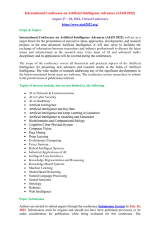 International Conference on Artificial Intelligence Advances (AIAD 2022)
August 27 ~ 28, 2022, Virtual Conference
https://www.aiad2022.org/
Scope & Topics
International Conference on Artificial Intelligence Advances (AIAD 2022) will act as a
major forum for the presentation of innovative ideas, approaches, developments, and research
projects in the area advanced Artificial Intelligence. It will also serve to facilitate the
exchange of information between researchers and industry professionals to discuss the latest
issues and advancement in the research area. Core areas of AI and advanced multi-
disciplinary and its applications will be covered during the conferences.
The scope of the conference covers all theoretical and practical aspects of the Artificial
Intelligence for presenting new advances and research results in the fields of Artificial
Intelligence. The wide realms of research addressing any of the significant developments in
the below-mentioned broad areas are welcome. The conference invites researchers to submit
in the pivotal areas of publication interests.
Topics of interest include, but are not limited to, the following
 AI in Network & Communications
 AI in Cyber Security
 AI in Healthcare
 Ambient Intelligence
 Artificial Intelligence and Big Data
 Artificial Intelligence and Deep Learning in Education
 Artificial Intelligence in Modeling and Simulation
 Bioinformatics and Computational Biology
 Cognitive Cyber-Physical System
 Computer Vision
 Data Mining
 Deep Learning
 Evolutionary Computing
 Fuzzy Systems
 Hybrid Intelligent Systems
 Industrial Applications of AI
 Intelligent User Interfaces
 Knowledge Representation and Reasoning
 Knowledge-Based Systems
 Machine Learning
 Model-Based Reasoning
 Natural Language Processing
 Neural Networks
 Ontology
 Robotics
 Web Intelligence
Paper Submission
Authors are invited to submit papers through the conference Submission System by July 16,
2022. Submissions must be original and should not have been published previously or be
under consideration for publication while being evaluated for this conference. The
 
