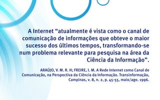 A Internet “atualmente é vista como o canal de
 comunicação de informações que obteve o maior
  sucesso dos últimos tempos, transformando-se
num problema relevante para pesquisa na área da
                         Ciência da Informação”.
         ARAÚJO, V. M. R. H; FREIRE, I. M. A Rede Internet como Canal de
Comunicação, na Perspectiva da Ciência da Informação. Transinformação,
                         Campinas, v. 8, n. 2, p. 45-55, maio/ago. 1996.
 
