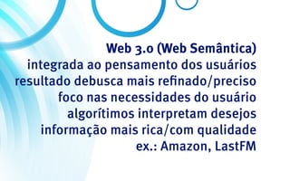 Web 3.0 (Web Semântica)
  integrada ao pensamento dos usuários
resultado debusca mais refinado/preciso
       foco nas necessidades do usuário
         algorítimos interpretam desejos
    informação mais rica/com qualidade
                    ex.: Amazon, LastFM
 