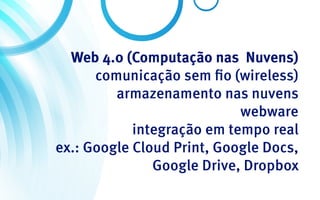 Web 4.0 (Computação nas Nuvens)
      comunicação sem fio (wireless)
         armazenamento nas nuvens
                            webware
            integração em tempo real
ex.: Google Cloud Print, Google Docs,
               Google Drive, Dropbox
 