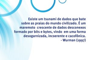 Existe um tsunami de dados que bate
    sobre as praias do mundo civilizado. É um
   maremoto crescente de dados desconexos
formado por bits e bytes, vindo em uma forma
     desogarnizada, incoerente e cacofônica.
                              - Wurman (1997)
 