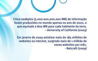 Cinco exabytes (5.000.000.000.000 MB) de informação
 foram produzidos no mundo apenas no ano de 2002, o
   que equivale a 800 MB para cada habitante da terra.
                       - University of California (2003)

  Em janeiro de 2009 existiam mais de 185 milhões de
   websites na internet, surgindo mais de 1 milhão de
                             novos websites por mês.
                                    - Netcraft (2009)
 