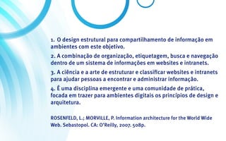 1.	 O design estrutural para compartilhamento de informação em
ambientes com este objetivo.
2.	A combinação de organização, etiquetagem, busca e navegação
dentro de um sistema de informações em websites e intranets.
3.	A ciência e a arte de estruturar e classificar websites e intranets
para ajudar pessoas a encontrar e administrar informação.
4.	É uma disciplina emergente e uma comunidade de prática,
focada em trazer para ambientes digitais os princípios de design e
arquitetura.

ROSENFELD, L.; MORVILLE, P. Information architecture for the World Wide
Web. Sebastopol. CA: O’Reilly, 2007. 508p.
 
