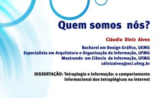Quem somos nós?
                                        Cláudio Diniz Alves
                             Bacharel em Design Gráfico, UEMG
Especialista em Arquitetura e Organização da Informação, UFMG
                   Mestrando em Ciência da Informação, UFMG
                                       cdinizalves@eci.ufmg.br

     DISSERTAÇÃO: Tetraplegia e Informação: o comportamento
                  informacional dos tetraplégicos na internet
 