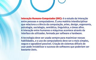 Interação Humano-Computador (IHC): é o estudo da interação
entre pessoas e computadores. É uma matéria interdisciplinar
que relaciona a ciência da computação, artes, design, ergonomia,
psicologia, sociologia, semiótica, linguística, e áreas afins.
A interação entre humanos e máquinas acontece através da
interface do utilizador, formada por software e hardware.
A tecnologia deve ser usada sempre para maximizar nossas
habilidades, e o uso de computadores deve ser o mais simples,
seguro e agradável possível. Criação de sistemas difíceis de
usar pode inviabilizar o sucesso de softwares que poderiam ser
bastante úteis.
 