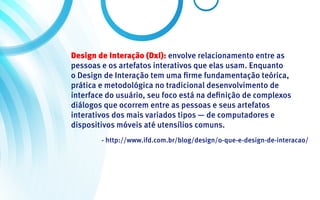 Design de Interação (DxI): envolve relacionamento entre as
pessoas e os artefatos interativos que elas usam. Enquanto
o Design de Interação tem uma firme fundamentação teórica,
prática e metodológica no tradicional desenvolvimento de
interface do usuário, seu foco está na definição de complexos
diálogos que ocorrem entre as pessoas e seus artefatos
interativos dos mais variados tipos — de computadores e
dispositivos móveis até utensílios comuns.
        - http://www.ifd.com.br/blog/design/o-que-e-design-de-interacao/
 