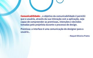 Comunicabilidade: , o objetivo da comunicabilidade é permitir
que o usuário, através da sua interação com a aplicação, seja
capaz de compreender as premissas, intenções e decisões
tomadas pelo projetista durante o processo de design.
Premissa: a interface é uma comunicação do designer para o
usuário..
                                             - Raquel Oliveira Prates
 