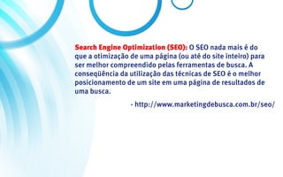 Search Engine Optimization (SEO): O SEO nada mais é do
que a otimização de uma página (ou até do site inteiro) para
ser melhor compreendido pelas ferramentas de busca. A
conseqüência da utilização das técnicas de SEO é o melhor
posicionamento de um site em uma página de resultados de
uma busca.
                 - http://www.marketingdebusca.com.br/seo/
 