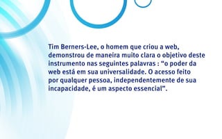 Tim Berners-Lee, o homem que criou a web,
demonstrou de maneira muito clara o objetivo deste
instrumento nas seguintes palavras : “o poder da
web está em sua universalidade. O acesso feito
por qualquer pessoa, independentemente de sua
incapacidade, é um aspecto essencial”.
 
