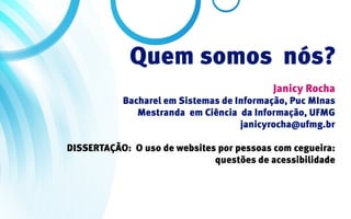 Quem somos nós?
                                           Janicy Rocha
           Bacharel em Sistemas de Informação, Puc MInas
              Mestranda em Ciência da Informação, UFMG
                                    janicyrocha@ufmg.br

DISSERTAÇÃO: O uso de websites por pessoas com cegueira:
                              questões de acessibilidade
 