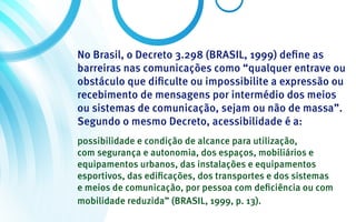 No Brasil, o Decreto 3.298 (BRASIL, 1999) define as
barreiras nas comunicações como “qualquer entrave ou
obstáculo que dificulte ou impossibilite a expressão ou
recebimento de mensagens por intermédio dos meios
ou sistemas de comunicação, sejam ou não de massa”.
Segundo o mesmo Decreto, acessibilidade é a:
possibilidade e condição de alcance para utilização,
com segurança e autonomia, dos espaços, mobiliários e
equipamentos urbanos, das instalações e equipamentos
esportivos, das edificações, dos transportes e dos sistemas
e meios de comunicação, por pessoa com deficiência ou com
mobilidade reduzida” (BRASIL, 1999, p. 13).
 