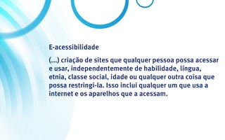 E-acessibilidade
(...) criação de sites que qualquer pessoa possa acessar
e usar, independentemente de habilidade, língua,
etnia, classe social, idade ou qualquer outra coisa que
possa restringi-la. Isso inclui qualquer um que usa a
internet e os aparelhos que a acessam.
 