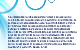 A acessibilidade atribui igual importância a pessoas com e
sem limitações na capacidade de movimento, de percepção, de
cognição e de aprendizado. Cuidar da acessibilidade significa
permitir que mais pessoas possam perceber, compreender
e utilizar o sistema para usufruir do apoio computacional
oferecido por ele (WAI, online). Isso não significa que o sistema
deve ser desenvolvido para atender exclusivamente a uma
classe especial de usuários. A intenção é incluir pessoas com
limitações ou deficiências no grupo de usuários-alvo, e não
excluir desse grupo as pessoas sem limitações ou deficiências
(BARBOSA e DA SILVA, (2010, p. 33).
 