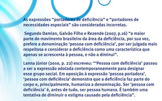 As expressões “portadores de deficiência” e “portadores de
necessidades especiais” são consideradas incorretas.
 Segundo Damian, Galvão Filho e Rezende (2007, p.16) “a maior
parte do movimento brasileiro da área da deficiência, por sua vez,
prefere a denominação ‘pessoa com deficiência’, por ser julgada mais
respeitosa e considerar a deficiência como uma característica que
apenas se acrescenta à pessoa, e não a diminui”.
Lanna Júnior (2010, p. 22) escreveu: “‘Pessoa com deficiência’ passou
a ser a expressão adotada contemporaneamente para designar
esse grupo social. Em oposição à expressão ‘pessoa portadora’,
‘pessoa com deficiência’ demonstra que a deficiência faz parte do
corpo e, principalmente, humaniza a denominação. Ser ‘pessoa com
deficiência’ é, antes de tudo, ser pessoa humana. É também uma
tentativa de diminuir o estigma causado pela deficiência”.
 