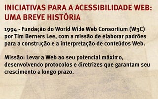 Iniciativas para a acessibilidade web:
uma breve história
1994 - Fundação do World Wide Web Consortium (W3C)
por Tim Berners Lee, com a missão de elaborar padrões
para a construção e a interpretação de conteúdos Web.

Missão: Levar a Web ao seu potencial máximo,
desenvolvendo protocolos e diretrizes que garantam seu
crescimento a longo prazo.
 