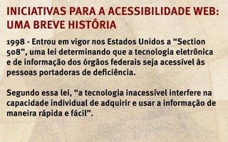 Iniciativas para a acessibilidade web:
uma breve história
1998 - Entrou em vigor nos Estados Unidos a “Section
508”, uma lei determinando que a tecnologia eletrônica
e de informação dos órgãos federais seja acessível às
pessoas portadoras de deficiência.

Segundo essa lei, “a tecnologia inacessível interfere na
capacidade individual de adquirir e usar a informação de
maneira rápida e fácil”.
 