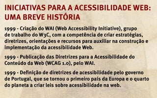 Iniciativas para a acessibilidade web:
uma breve história
1999 - Criação do WAI (Web Accessibility Initiative), grupo
de trabalho do W3C, com a competência de criar estratégias,
diretrizes, orientações e recursos para auxiliar na construção e
implementação da acessibilidade Web.
1999 - Publicação das Diretrizes para a Acessibilidade do
Conteúdo da Web (WCAG 1.0), pelo WAI.
1999 - Definição de diretrizes de acessibilidade pelo governo
de Portugal, que se tornou o primeiro país da Europa e o quarto
do planeta a criar leis sobre acessibilidade na web.
 