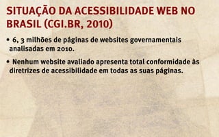 Situação da acessibilidade Web no
Brasil (CGI.br, 2010)
•	 6, 3 milhões de páginas de websites governamentais
 analisadas em 2010.
•	 Nenhum website avaliado apresenta total conformidade às
 diretrizes de acessibilidade em todas as suas páginas.
 