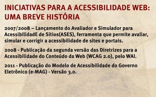 Iniciativas para a acessibilidade web:
uma breve história
2007/2008 – Lançamento do Avaliador e Simulador para
AcessibilidadE de Sítios(ASES), ferramenta que permite avaliar,
simular e corrigir a acessibilidade de sites e portais.
2008 - Publicação da segunda versão das Diretrizes para a
Acessibilidade do Conteúdo da Web (WCAG 2.0), pelo WAI.
2011 - Publicação do Modelo de Acessibilidade do Governo
Eletrônico (e-MAG) - Versão 3.0.
 