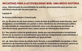 Iniciativas para a acessibilidade web: uma breve história
2004 - Determinação da acessibilidade de websites governamentais para pessoas com
deficiência visual pelo Decreto 5296/04.

Capítulo VI

Do Acesso à Informação e Comunicação

Art. 47. No prazo de até doze meses a contar da data de publicação deste Decreto, será
obrigatória a acessibilidade nos portais e sítios eletrônicos da administração pública
na rede mundial de computadores (internet), para o uso das pessoas portadoras de
deficiência visual, garantindo-lhes o pleno acesso às informações disponíveis.

§ 1° Nos portais e sítios de grande porte, desde que seja demonstrada a inviabilidade
técnica de se concluir os procedimentos para alcançar integralmente a acessibilidade, o
prazo definido no caput será estendido por igual período.

Art. 48. Após doze meses da edição deste Decreto, a acessibilidade nos portais e sítios
eletrônicos de interesse público na rede mundial de computadores (internet), deverá ser
observada para obtenção do financiamento de que trata o inciso III do art. 2°.
 