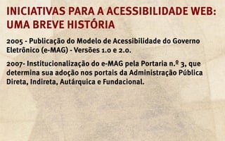 Iniciativas para a acessibilidade web:
uma breve história
2005 - Publicação do Modelo de Acessibilidade do Governo
Eletrônico (e-MAG) - Versões 1.0 e 2.0.
2007- Institucionalização do e-MAG pela Portaria n.º 3, que
determina sua adoção nos portais da Administração Pública
Direta, Indireta, Autárquica e Fundacional.
 