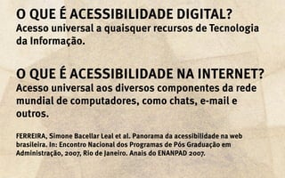 o que é acessibilidade digital?
Acesso universal a quaisquer recursos de Tecnologia
da Informação.


O que é acessibilidade na Internet?
Acesso universal aos diversos componentes da rede
mundial de computadores, como chats, e-mail e
outros.
FERREIRA, Simone Bacellar Leal et al. Panorama da acessibilidade na web
brasileira. In: Encontro Nacional dos Programas de Pós Graduação em
Administração, 2007, Rio de Janeiro. Anais do ENANPAD 2007.
 